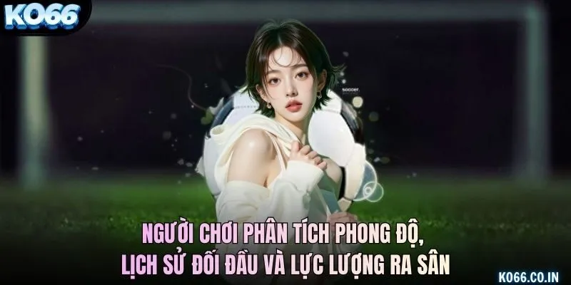 Người chơi phân tích phong độ, lịch sử đối đầu và lực lượng ra sân